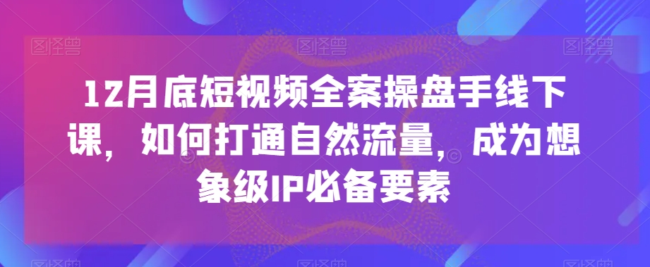 12月底短视频全案操盘手线下课，如何打通自然流量，成为想象级IP必备要素-优才资源站