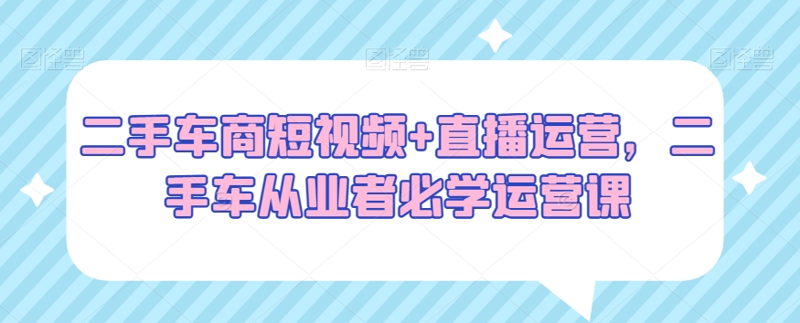 二手车商短视频+直播运营，二手车从业者必学运营课-优才资源站