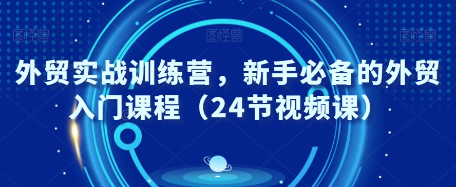 外贸实战训练营，新手必备的外贸入门课程（24节视频课）-优才资源站