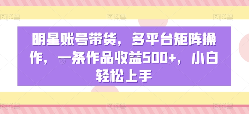 明星账号带货，多平台矩阵操作，一条作品收益500+，小白轻松上手【揭秘】-优才资源站