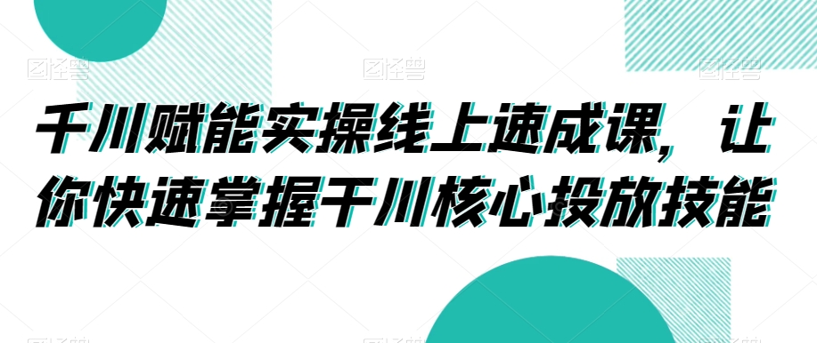 千川赋能实操线上速成课，让你快速掌握干川核心投放技能-优才资源站