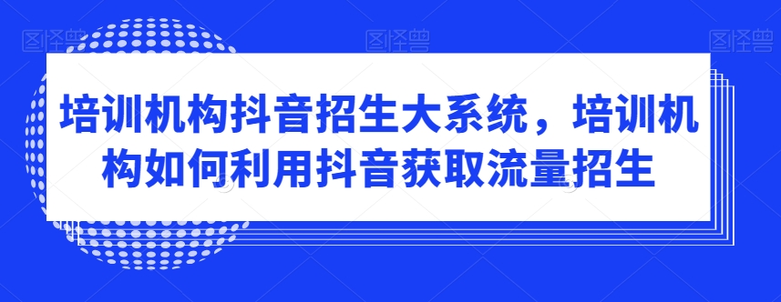 培训机构抖音招生大系统，培训机构如何利用抖音获取流量招生-优才资源站