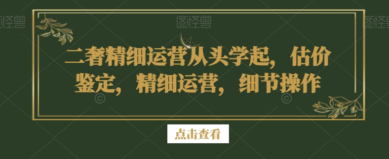 二奢精细运营从头学起，估价鉴定，精细运营，细节操作-优才资源站