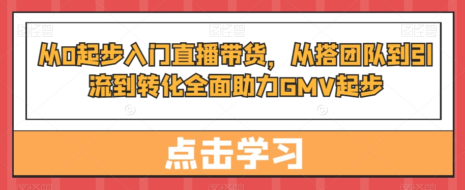 从0起步入门直播带货，​从搭团队到引流到转化全面助力GMV起步-优才资源站