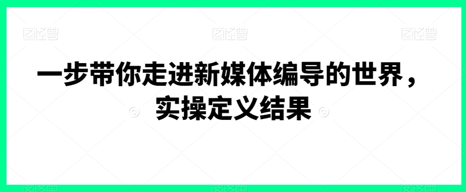 一步带你走进新媒体编导的世界，实操定义结果-优才资源站