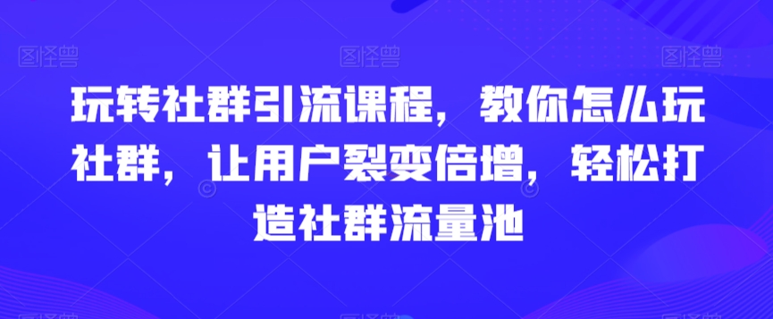 玩转社群引流课程，教你怎么玩社群，让用户裂变倍增，轻松打造社群流量池-优才资源站