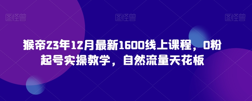 猴帝23年12月最新1600线上课程，0粉起号实操教学，自然流量天花板-优才资源站