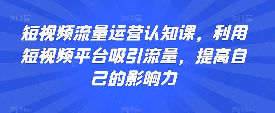 短视频流量运营认知课，利用短视频平台吸引流量，提高自己的影响力-优才资源站