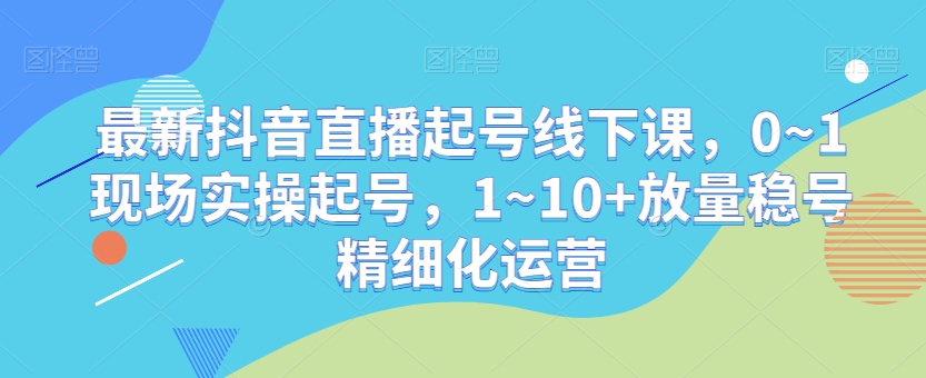 最新抖音直播起号线下课，0~1现场实操起号，1~10+放量稳号精细化运营-优才资源站