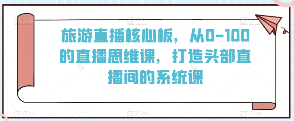 旅游直播核心板，从0-100的直播思维课，打造头部直播间的系统课-优才资源站