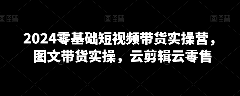 2024零基础短视频带货实操营，图文带货实操，云剪辑云零售-优才资源站