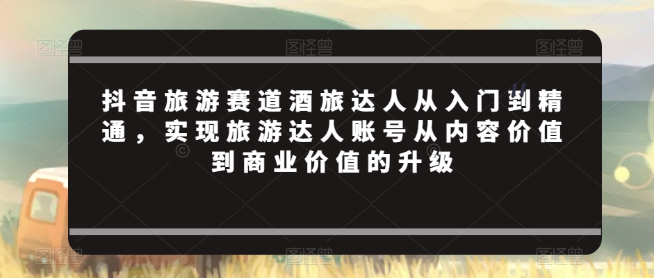 抖音旅游赛道酒旅达人从入门到精通，实现旅游达人账号从内容价值到商业价值的升级-优才资源站