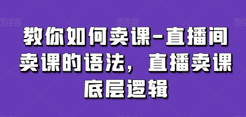 教你如何卖课-直播间卖课的语法，直播卖课底层逻辑-优才资源站