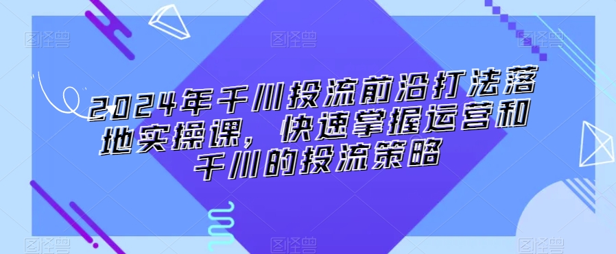 2024年千川投流前沿打法落地实操课，快速掌握运营和千川的投流策略-优才资源站