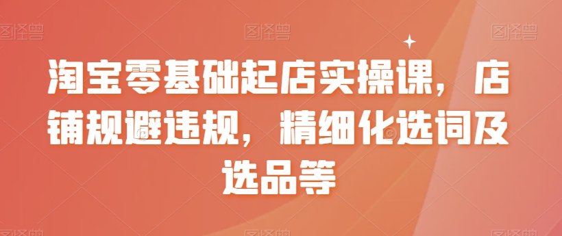 淘宝零基础起店实操课，店铺规避违规，精细化选词及选品等-优才资源站