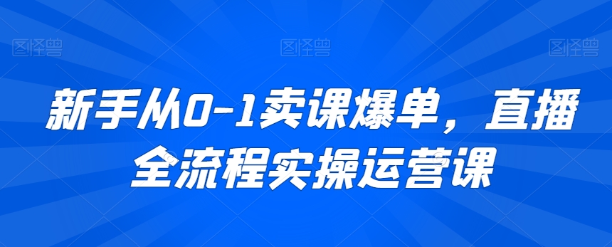 新手从0-1卖课爆单，直播全流程实操运营课-优才资源站