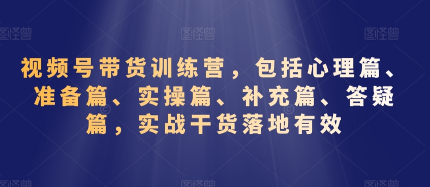 视频号带货训练营，包括心理篇、准备篇、实操篇、补充篇、答疑篇，实战干货落地有效-优才资源站