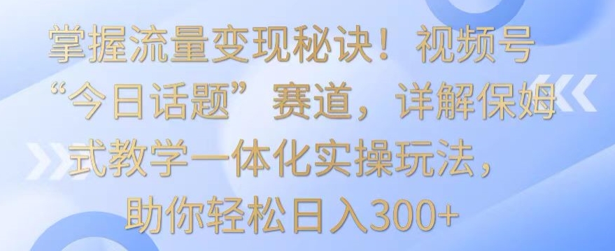 掌握流量变现秘诀！视频号“今日话题”赛道，详解保姆式教学一体化实操玩法，助你轻松日入300+【揭秘】-优才资源站