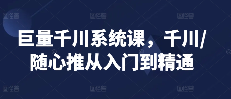 巨量千川系统课，千川/随心推从入门到精通-优才资源站