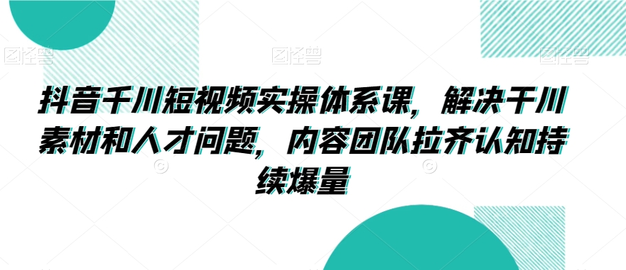 抖音千川短视频实操体系课，解决干川素材和人才问题，内容团队拉齐认知持续爆量-优才资源站