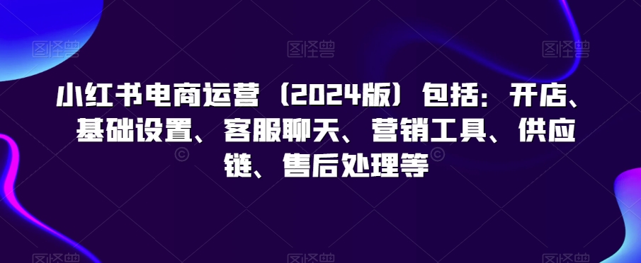 小红书电商运营（2024版）包括：开店、基础设置、客服聊天、营销工具、供应链、售后处理等-优才资源站