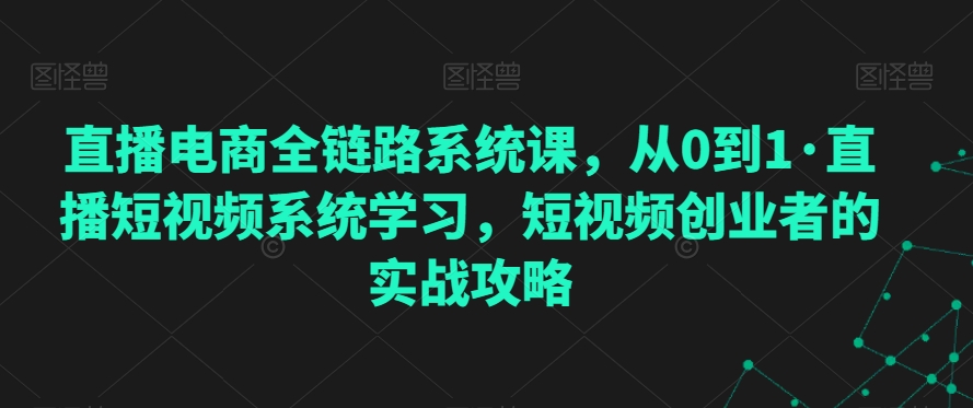 直播电商全链路系统课，从0到1·直播短视频系统学习，短视频创业者的实战攻略-优才资源站