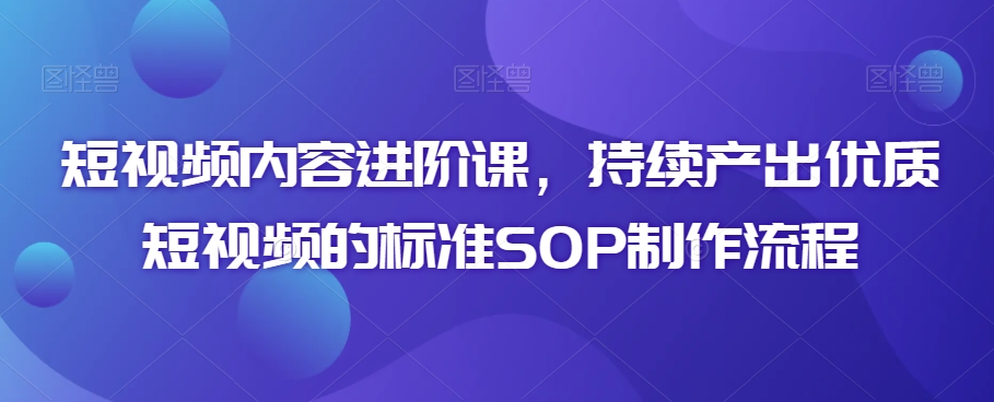 短视频内容进阶课，持续产出优质短视频的标准SOP制作流程-优才资源站