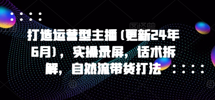 打造运营型主播(更新24年10月)，实操录屏，话术拆解，自然流带货打法-优才资源站