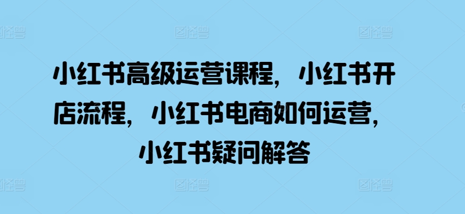 小红书高级运营课程，小红书开店流程，小红书电商如何运营，小红书疑问解答-优才资源站