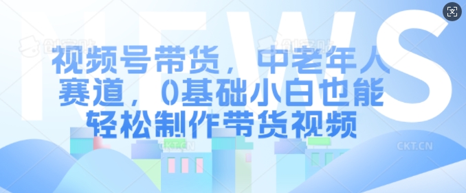 视频号带货，中老年人赛道，0基础小白也能轻松制作带货视频-优才资源站