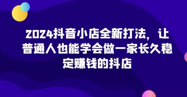 2024抖音小店全新打法，让普通人也能学会做一家长久稳定赚钱的抖店（更新）-优才资源站