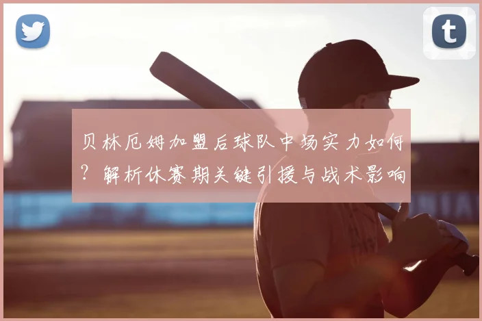 贝林厄姆加盟后球队中场实力如何？解析休赛期关键引援与战术影响