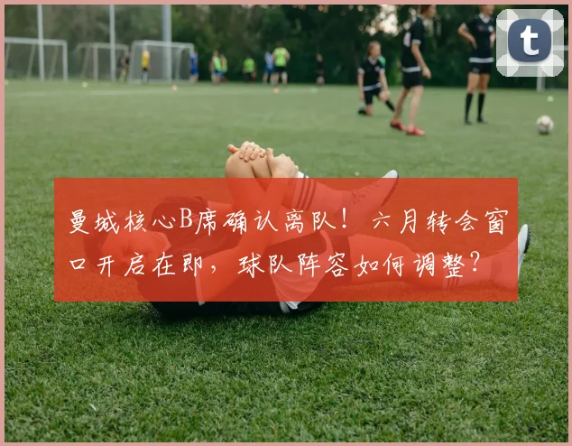 曼城核心B席确认离队！六月转会窗口开启在即，球队阵容如何调整？
