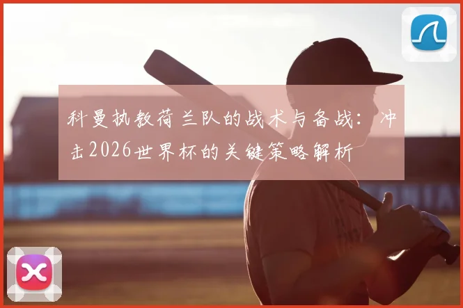 科曼执教荷兰队的战术与备战：冲击2026世界杯的关键策略解析