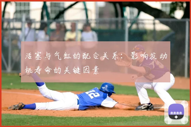 活塞与气缸的配合关系：影响发动机寿命的关键因素